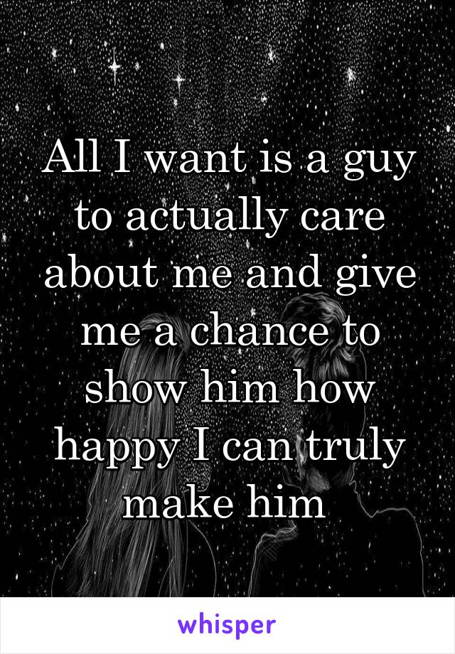 All I want is a guy to actually care about me and give me a chance to show him how happy I can truly make him 