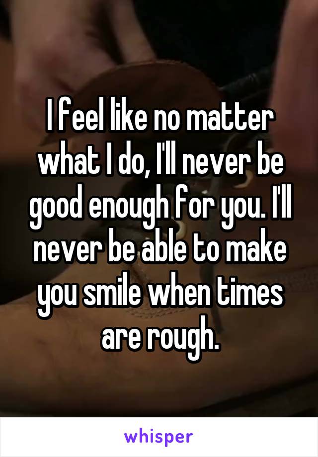 I feel like no matter what I do, I'll never be good enough for you. I'll never be able to make you smile when times are rough.