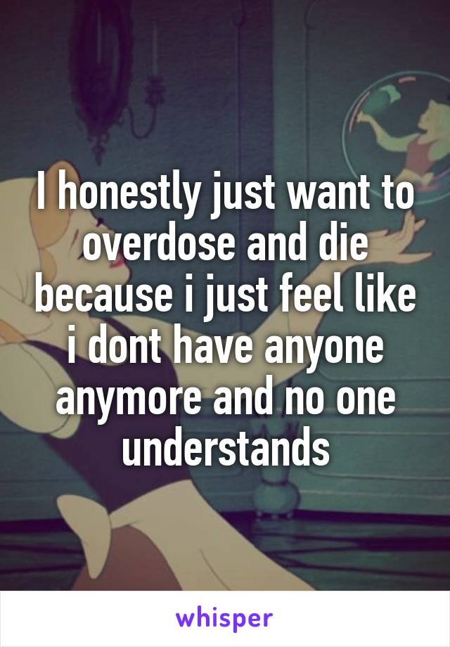 I honestly just want to overdose and die because i just feel like i dont have anyone anymore and no one understands
