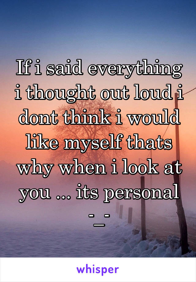 If i said everything i thought out loud i dont think i would like myself thats why when i look at you ... its personal -_-