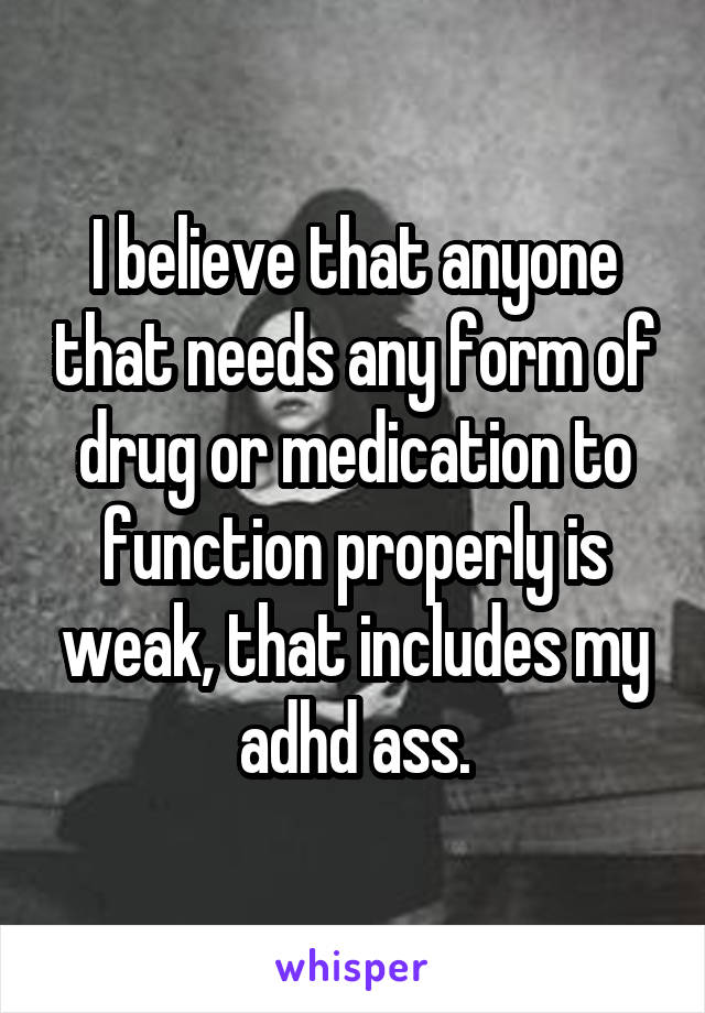 I believe that anyone that needs any form of drug or medication to function properly is weak, that includes my adhd ass.