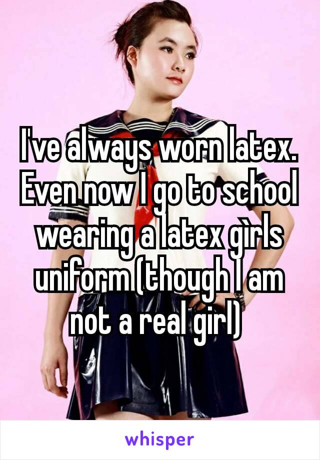 I've always worn latex. Even now I go to school wearing a latex gìrls uniform (though I am not a real girl) 