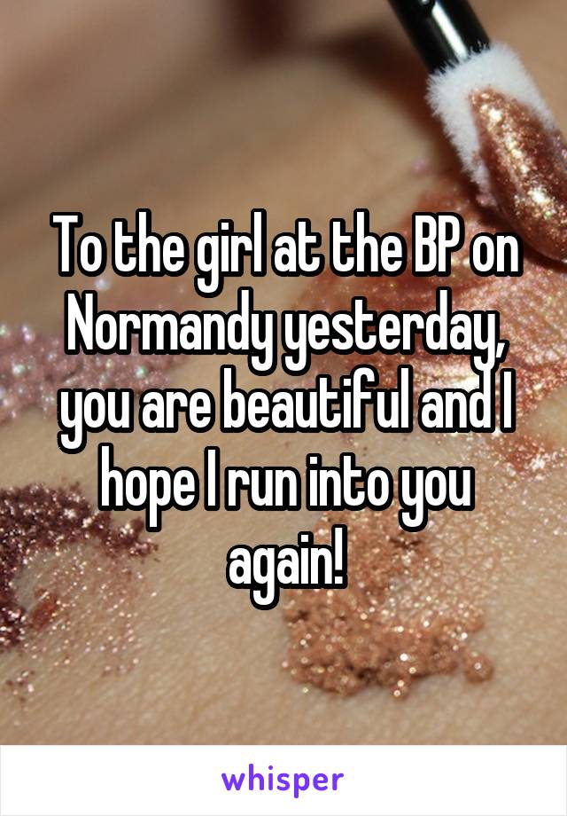 To the girl at the BP on Normandy yesterday, you are beautiful and I hope I run into you again!