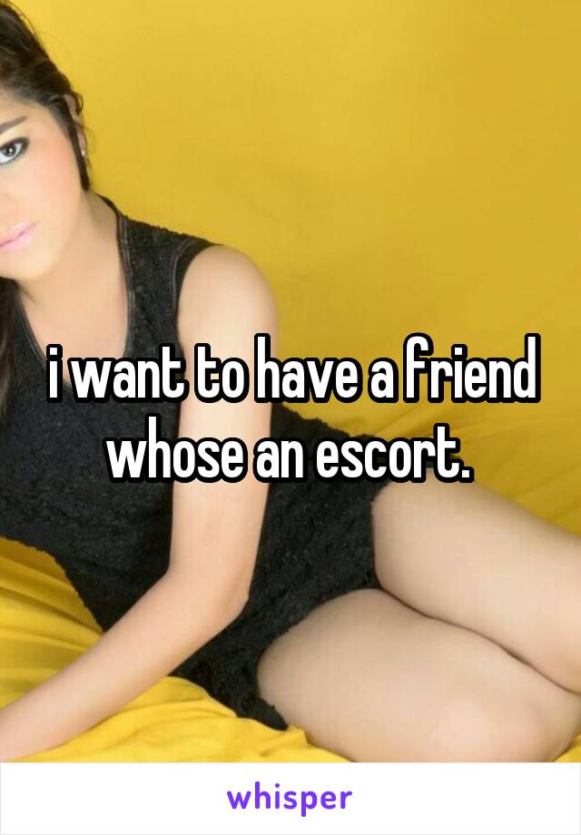 i want to have a friend whose an escort. 