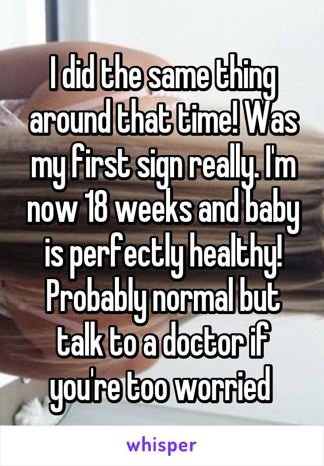I did the same thing around that time! Was my first sign really. I'm now 18 weeks and baby is perfectly healthy! Probably normal but talk to a doctor if you're too worried 