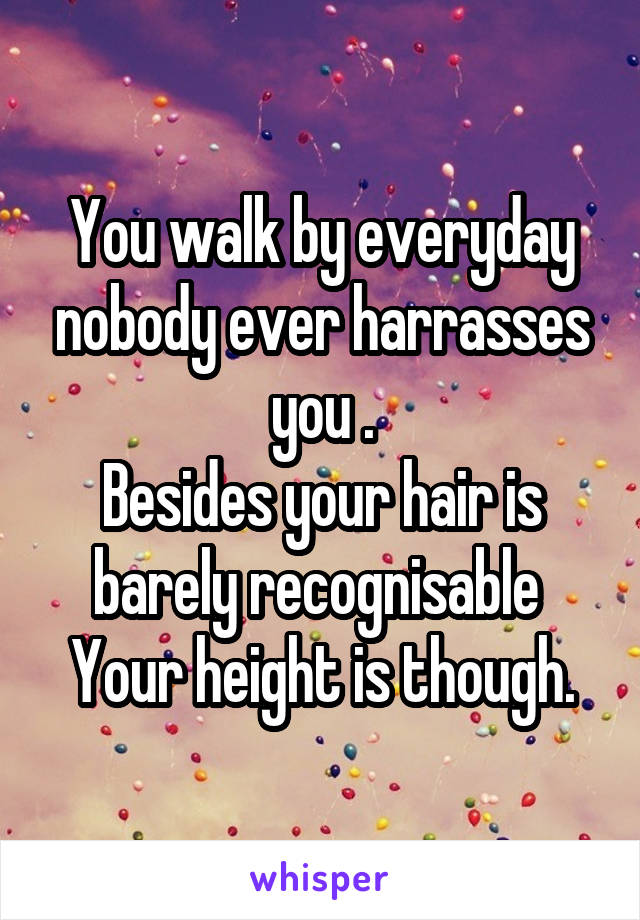 You walk by everyday nobody ever harrasses you .
Besides your hair is barely recognisable 
Your height is though.