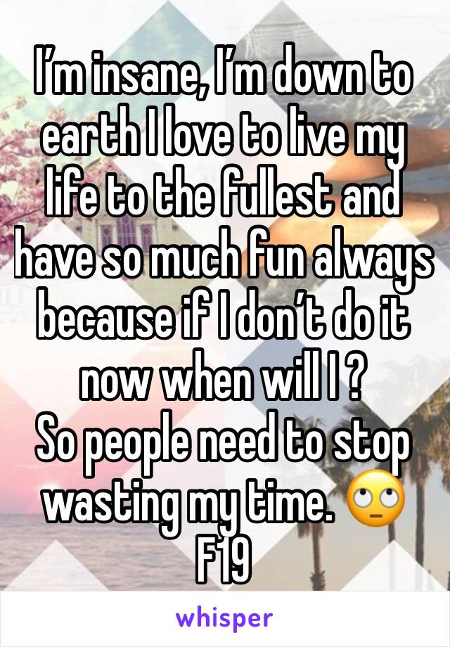 I’m insane, I’m down to earth I love to live my life to the fullest and have so much fun always because if I don’t do it now when will I ? 
So people need to stop wasting my time. 🙄 
F19
