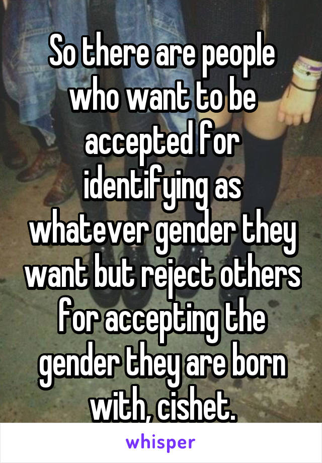 So there are people who want to be accepted for identifying as whatever gender they want but reject others for accepting the gender they are born with, cishet.