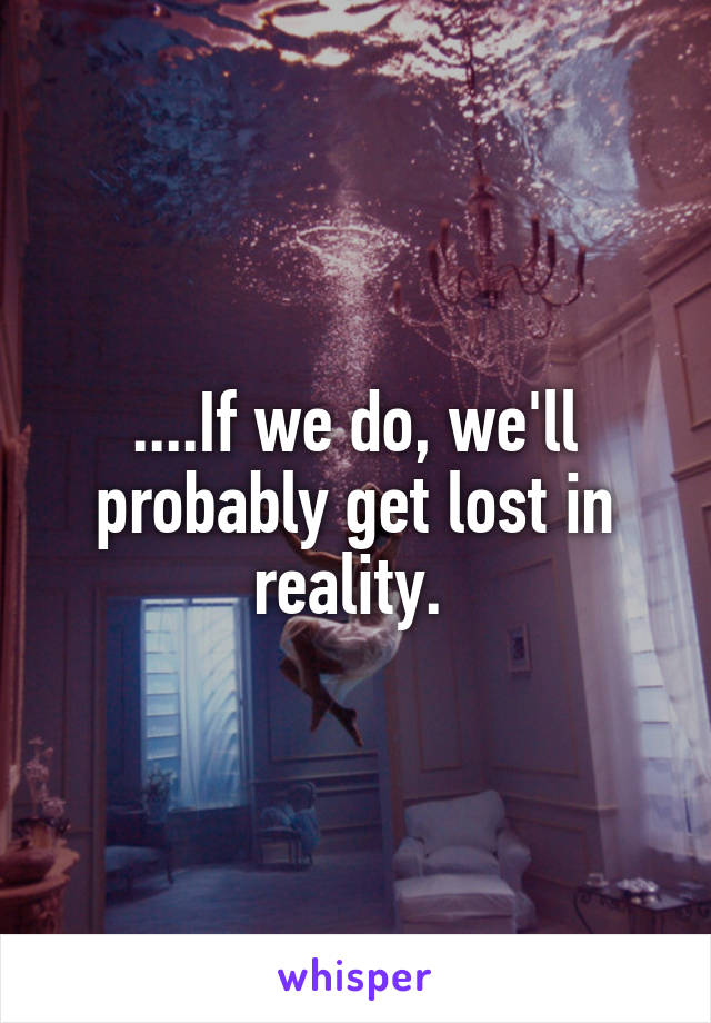 ....If we do, we'll probably get lost in reality. 