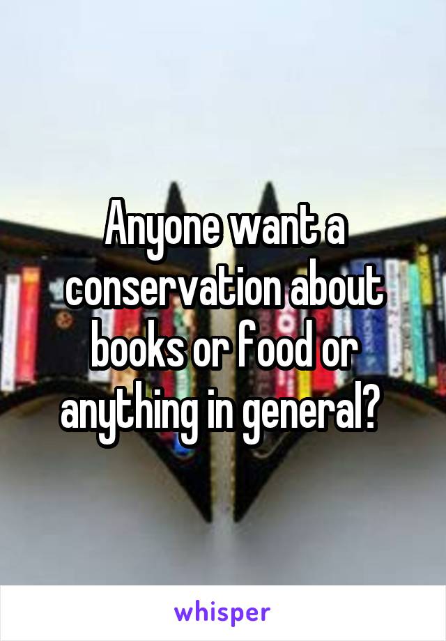 Anyone want a conservation about books or food or anything in general? 