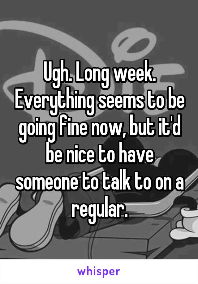 Ugh. Long week. Everything seems to be going fine now, but it'd be nice to have someone to talk to on a regular.