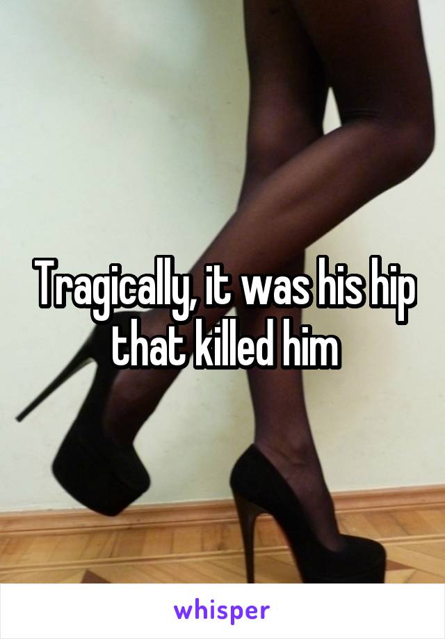 Tragically, it was his hip that killed him