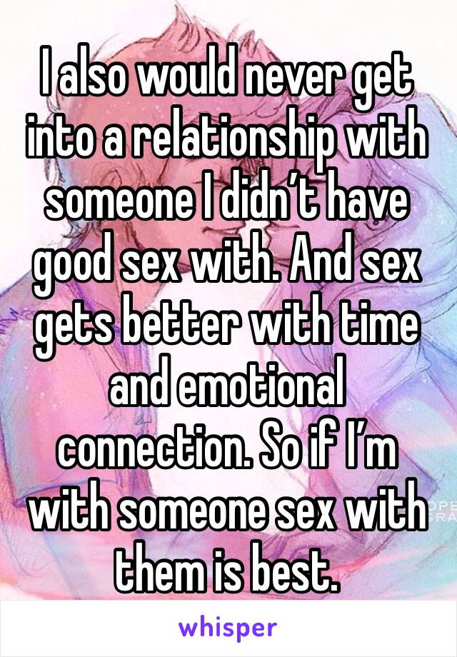 I also would never get into a relationship with someone I didn’t have good sex with. And sex gets better with time and emotional connection. So if I’m with someone sex with them is best. 