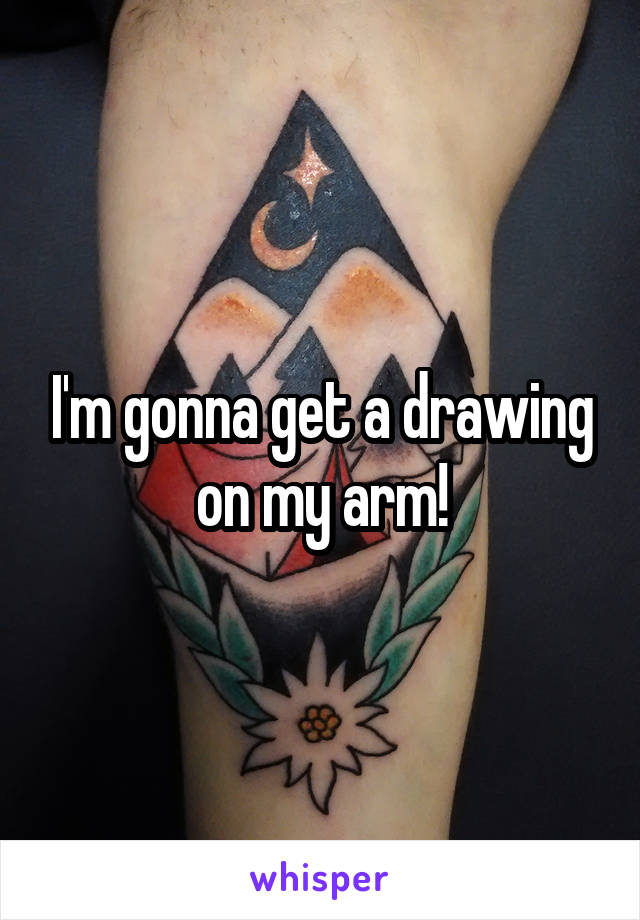 I'm gonna get a drawing on my arm!