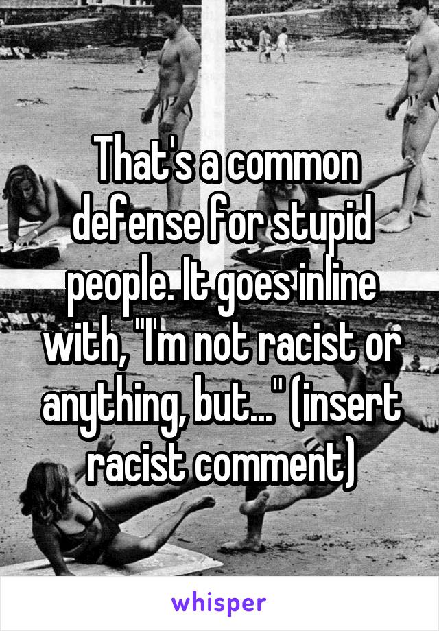  That's a common defense for stupid people. It goes inline with, "I'm not racist or anything, but..." (insert racist comment)