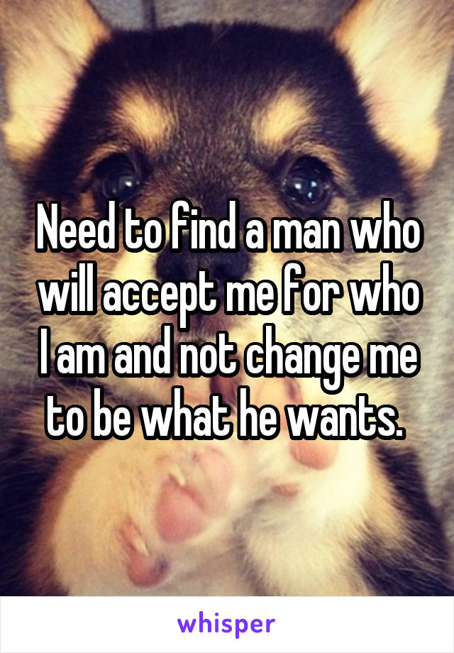 Need to find a man who will accept me for who I am and not change me to be what he wants. 
