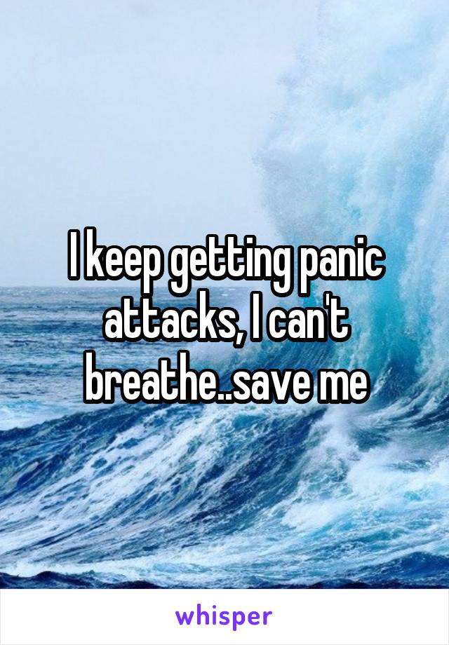 I keep getting panic attacks, I can't breathe..save me