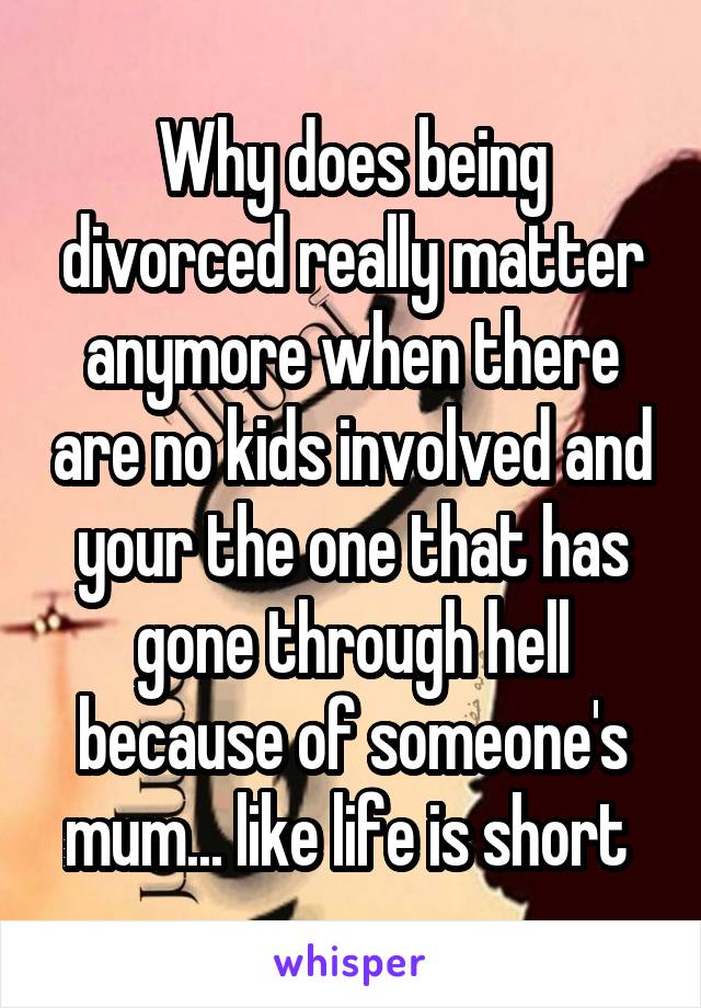Why does being divorced really matter anymore when there are no kids involved and your the one that has gone through hell because of someone's mum... like life is short 