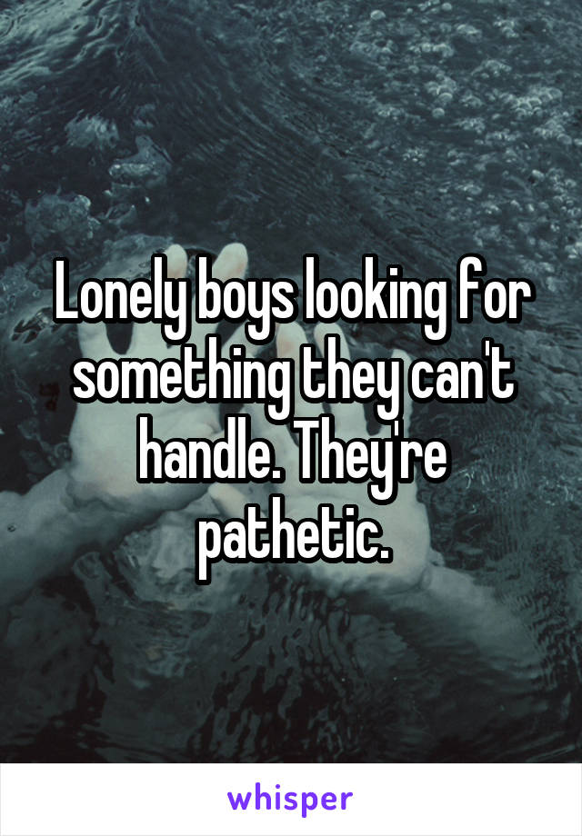 Lonely boys looking for something they can't handle. They're pathetic.