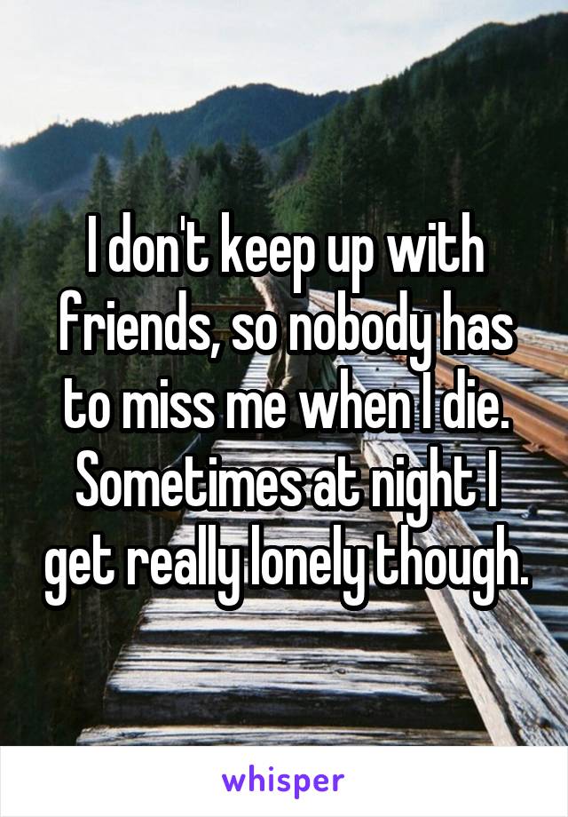 I don't keep up with friends, so nobody has to miss me when I die. Sometimes at night I get really lonely though.