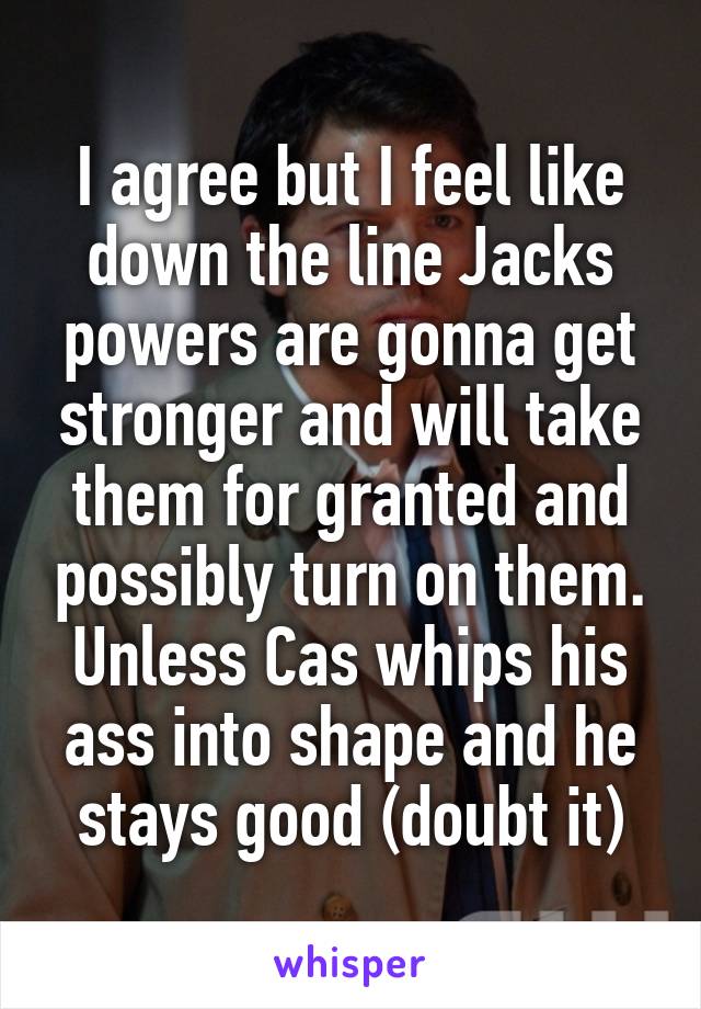 I agree but I feel like down the line Jacks powers are gonna get stronger and will take them for granted and possibly turn on them. Unless Cas whips his ass into shape and he stays good (doubt it)