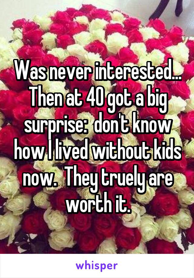 Was never interested...
Then at 40 got a big surprise:  don't know how I lived without kids now.  They truely are worth it.