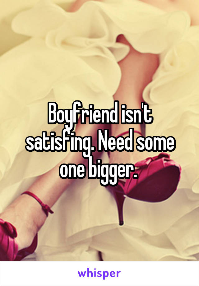 Boyfriend isn't satisfing. Need some one bigger. 
