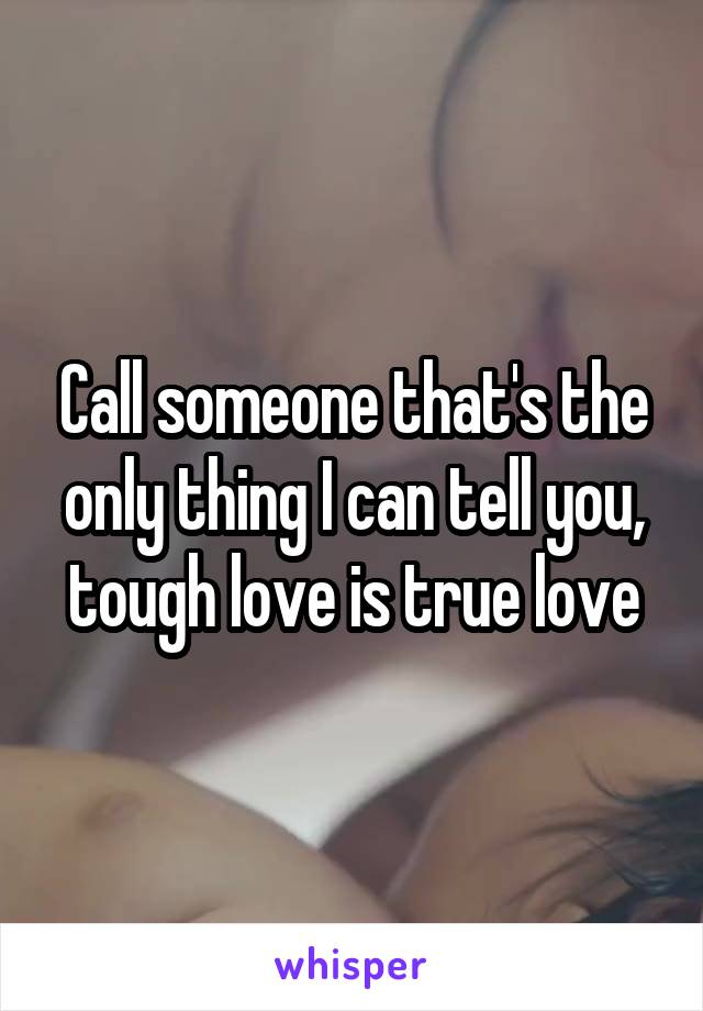 Call someone that's the only thing I can tell you, tough love is true love