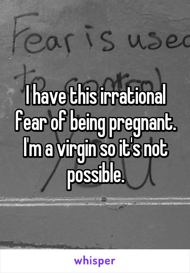 I have this irrational fear of being pregnant. I'm a virgin so it's not possible.