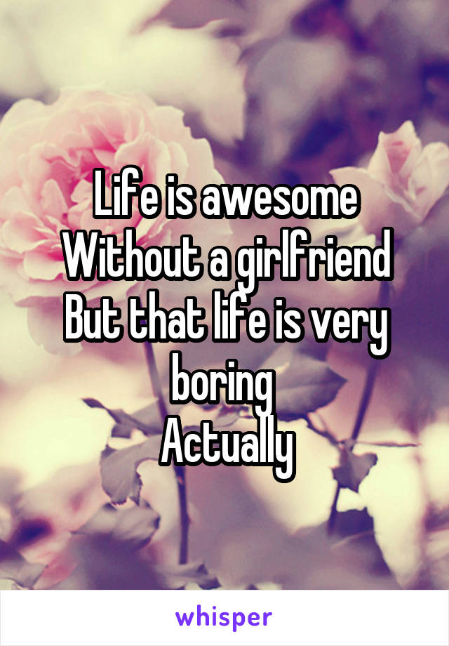 Life is awesome
Without a girlfriend
But that life is very boring 
Actually