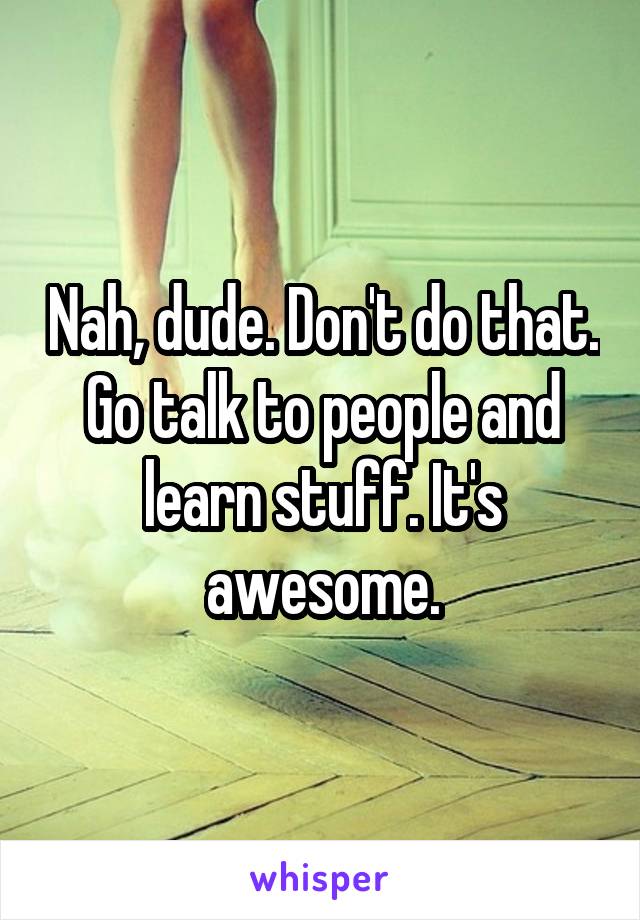 Nah, dude. Don't do that. Go talk to people and learn stuff. It's awesome.