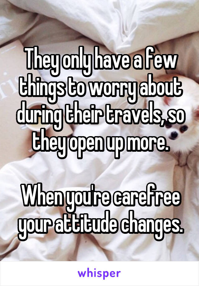 They only have a few things to worry about during their travels, so they open up more.

When you're carefree your attitude changes.