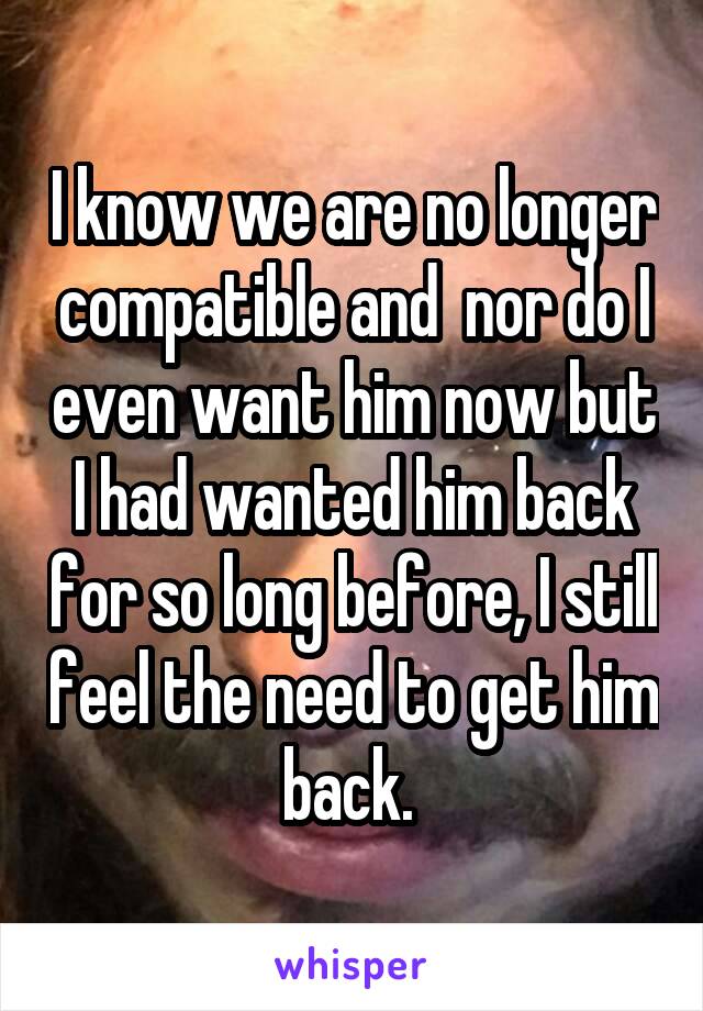 I know we are no longer compatible and  nor do I even want him now but I had wanted him back for so long before, I still feel the need to get him back. 
