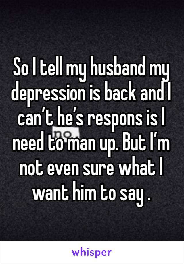 So I tell my husband my depression is back and I can’t he’s respons is I need to man up. But I’m not even sure what I want him to say . 