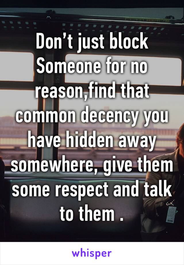 
Don’t just block 
Someone for no reason,find that common decency you have hidden away somewhere, give them some respect and talk to them .