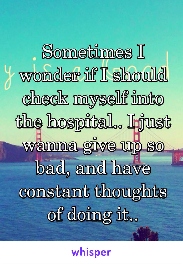 Sometimes I wonder if I should check myself into the hospital.. I just wanna give up so bad, and have constant thoughts of doing it..