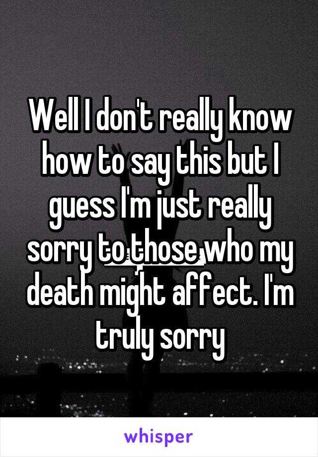 Well I don't really know how to say this but I guess I'm just really sorry to those who my death might affect. I'm truly sorry