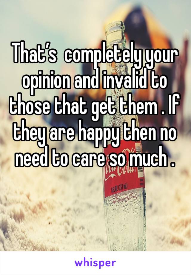 That’s  completely your opinion and invalid to those that get them . If they are happy then no need to care so much . 