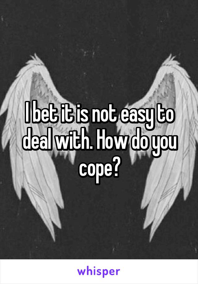 I bet it is not easy to deal with. How do you cope?