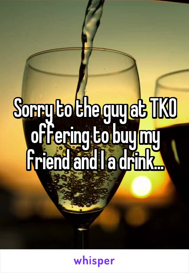 Sorry to the guy at TKO offering to buy my friend and I a drink...