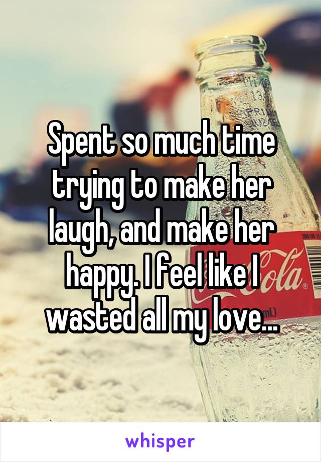 Spent so much time trying to make her laugh, and make her happy. I feel like I wasted all my love...