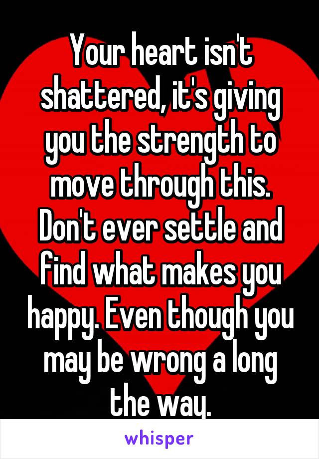 Your heart isn't shattered, it's giving you the strength to move through this. Don't ever settle and find what makes you happy. Even though you may be wrong a long the way.
