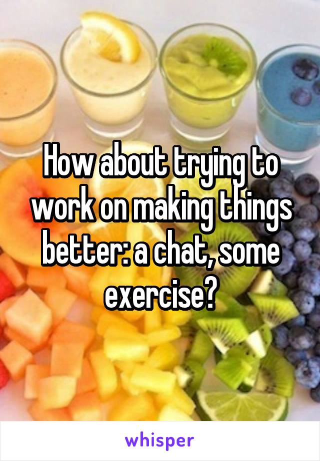 How about trying to work on making things better: a chat, some exercise?