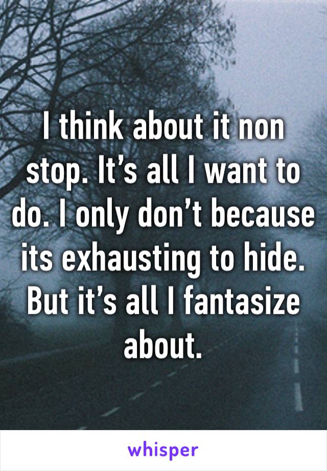 I think about it non stop. It’s all I want to do. I only don’t because its exhausting to hide. But it’s all I fantasize about. 