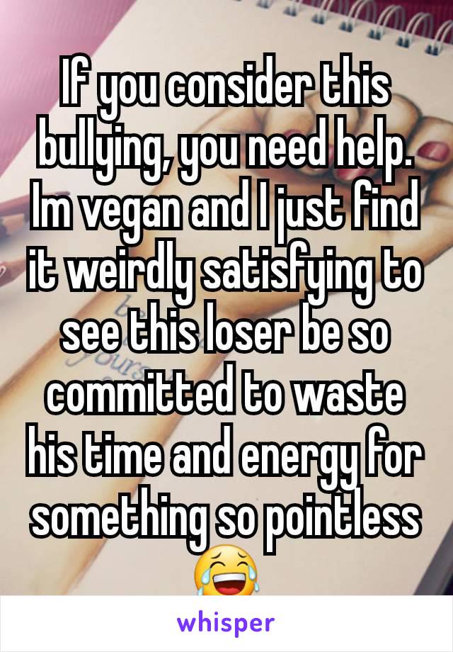 If you consider this bullying, you need help.
Im vegan and I just find it weirdly satisfying to see this loser be so committed to waste his time and energy for something so pointless😂