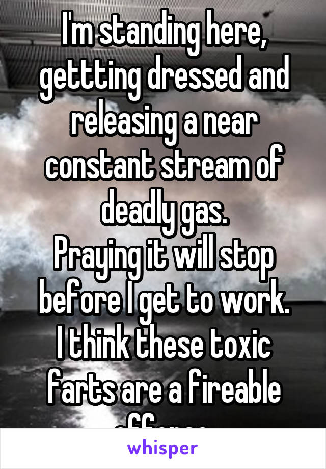 I'm standing here, gettting dressed and releasing a near constant stream of deadly gas.
Praying it will stop before I get to work.
I think these toxic farts are a fireable offense.