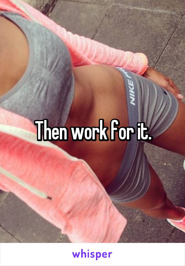 Then work for it.