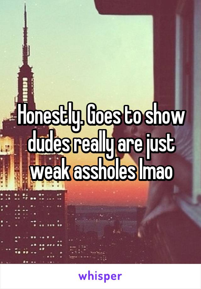 Honestly. Goes to show dudes really are just weak assholes lmao