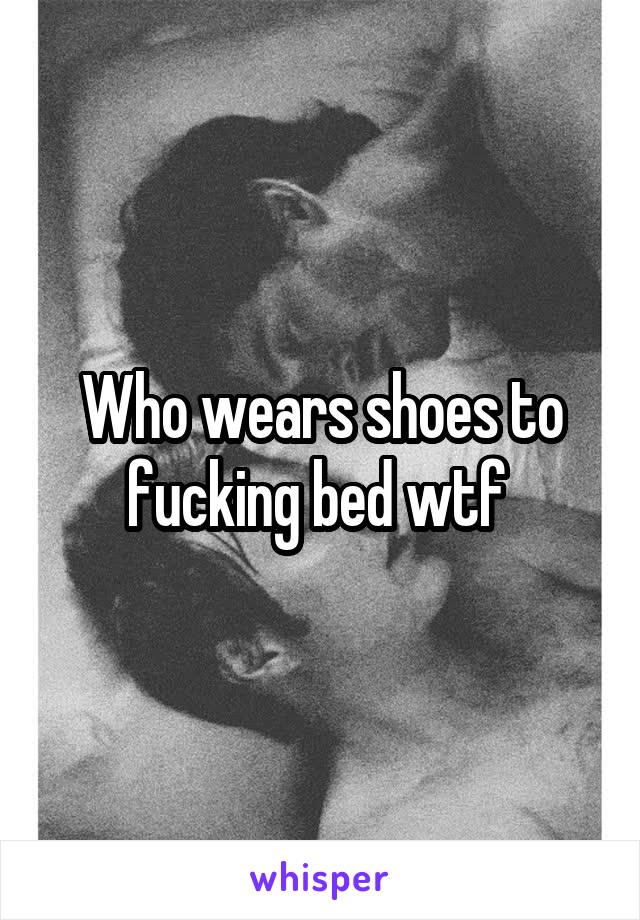 Who wears shoes to fucking bed wtf 