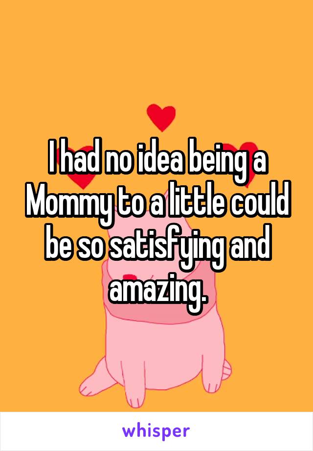 I had no idea being a Mommy to a little could be so satisfying and amazing.